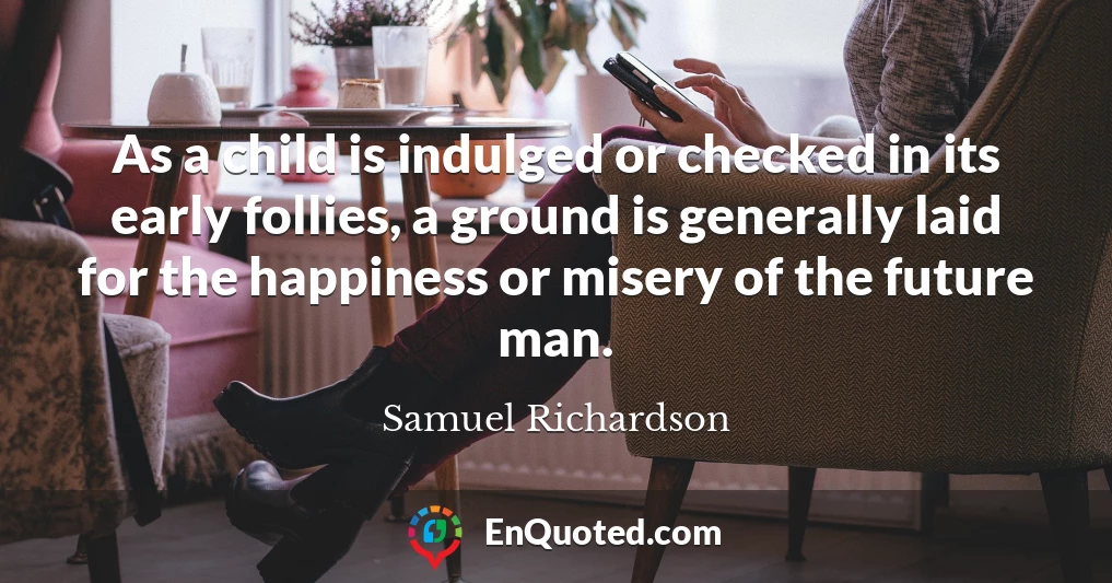 As a child is indulged or checked in its early follies, a ground is generally laid for the happiness or misery of the future man.