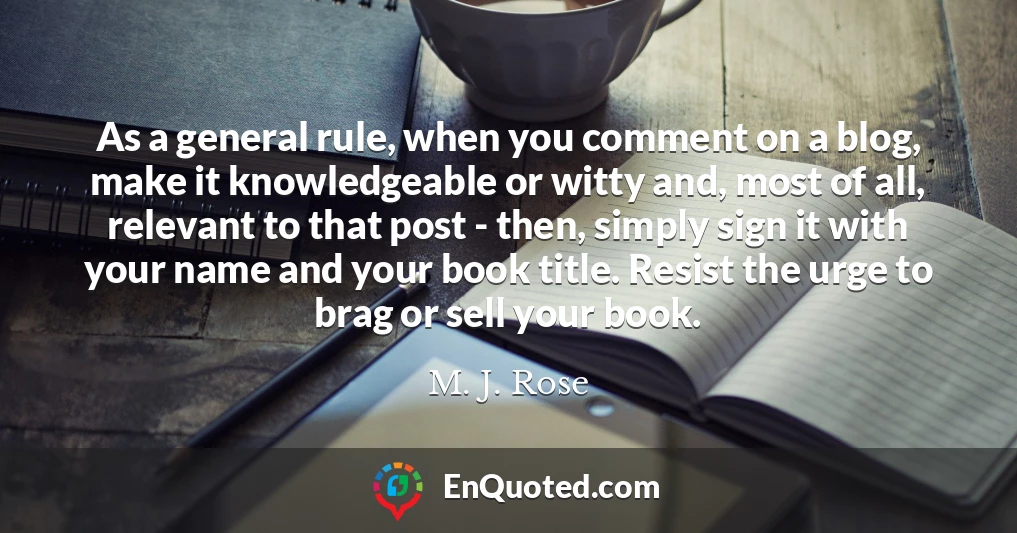 As a general rule, when you comment on a blog, make it knowledgeable or witty and, most of all, relevant to that post - then, simply sign it with your name and your book title. Resist the urge to brag or sell your book. As a general rule, when you comment on a blog, make it knowledgeable or witty and, most of all, relevant to that post - then, simply sign it with your name and your book title. Resist the urge to brag or sell your book.