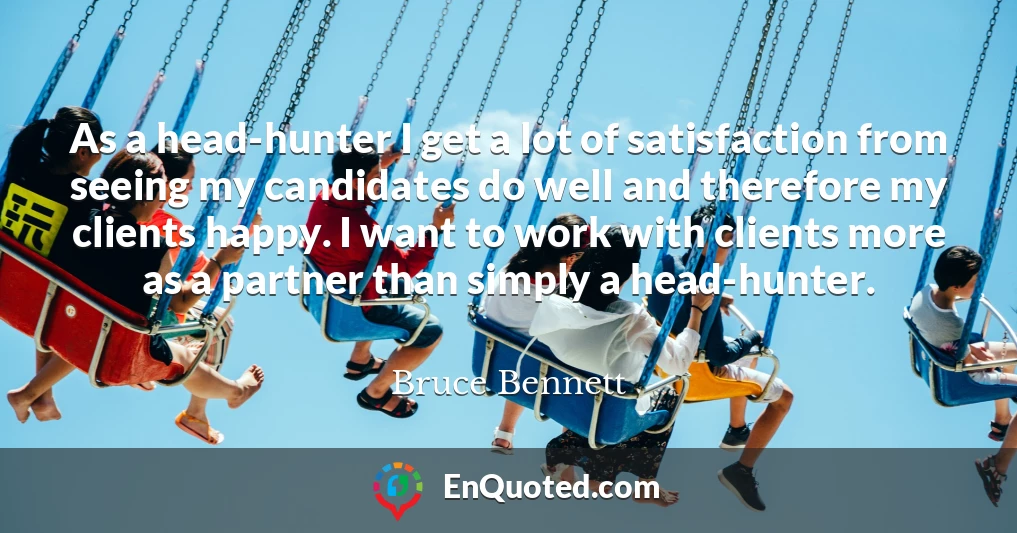 As a head-hunter I get a lot of satisfaction from seeing my candidates do well and therefore my clients happy. I want to work with clients more as a partner than simply a head-hunter.