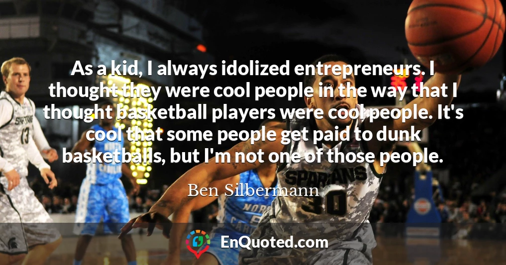 As a kid, I always idolized entrepreneurs. I thought they were cool people in the way that I thought basketball players were cool people. It's cool that some people get paid to dunk basketballs, but I'm not one of those people.