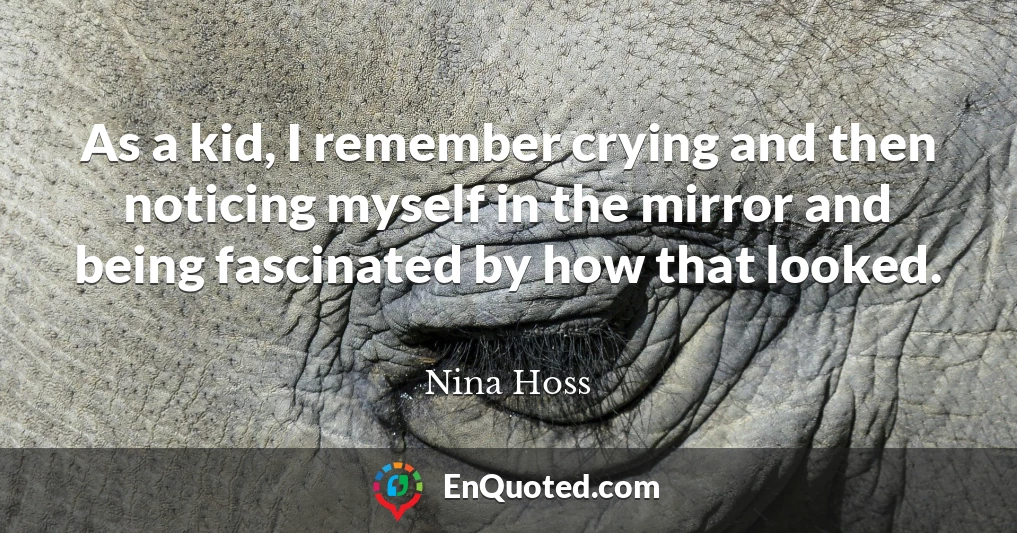 As a kid, I remember crying and then noticing myself in the mirror and being fascinated by how that looked.