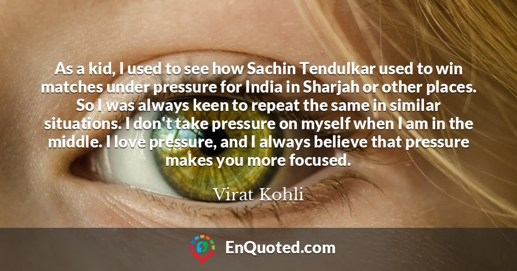 As a kid, I used to see how Sachin Tendulkar used to win matches under pressure for India in Sharjah or other places. So I was always keen to repeat the same in similar situations. I don't take pressure on myself when I am in the middle. I love pressure, and I always believe that pressure makes you more focused. As a kid, I used to see how Sachin Tendulkar used to win matches under pressure for India in Sharjah or other places. So I was always keen to repeat the same in similar situations. I don't take pressure on myself when I am in the middle. I love pressure, and I always believe that pressure makes you more focused.