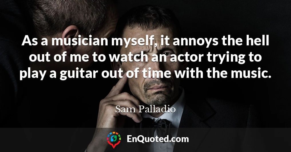 As a musician myself, it annoys the hell out of me to watch an actor trying to play a guitar out of time with the music.