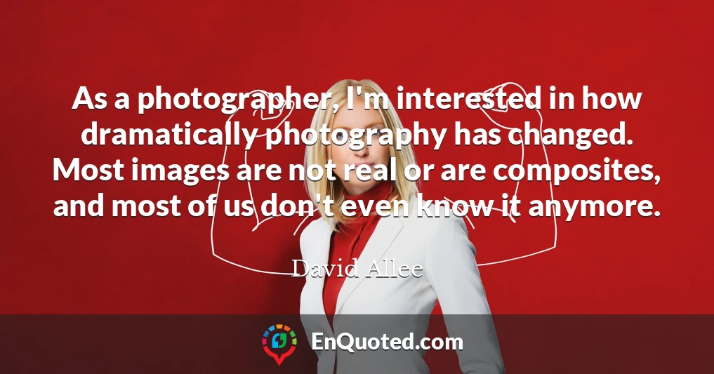 As a photographer, I'm interested in how dramatically photography has changed. Most images are not real or are composites, and most of us don't even know it anymore.
