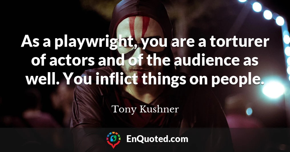 As a playwright, you are a torturer of actors and of the audience as well. You inflict things on people.
