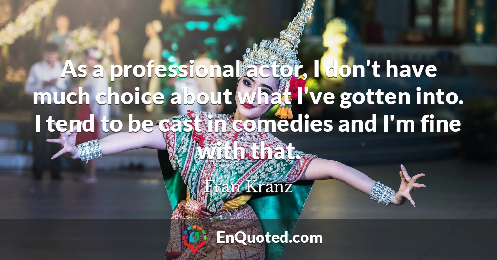As a professional actor, I don't have much choice about what I've gotten into. I tend to be cast in comedies and I'm fine with that.