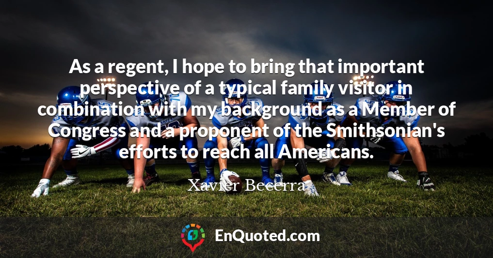 As a regent, I hope to bring that important perspective of a typical family visitor in combination with my background as a Member of Congress and a proponent of the Smithsonian's efforts to reach all Americans.