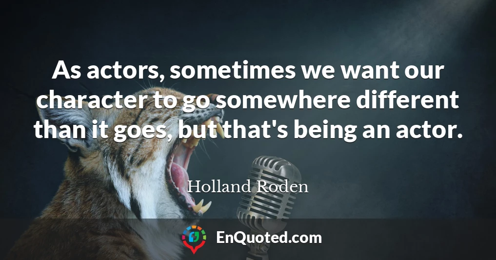 As actors, sometimes we want our character to go somewhere different than it goes, but that's being an actor.