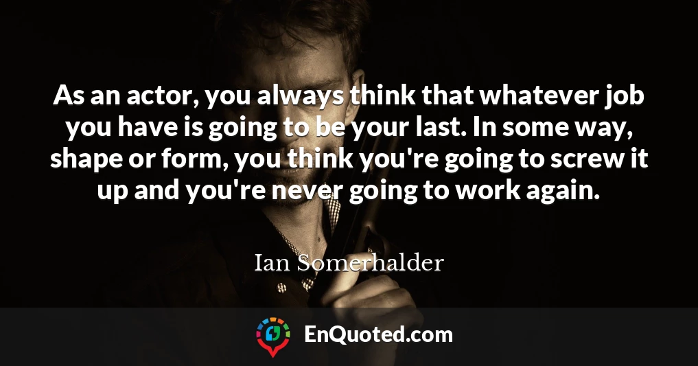 As an actor, you always think that whatever job you have is going to be your last. In some way, shape or form, you think you're going to screw it up and you're never going to work again.