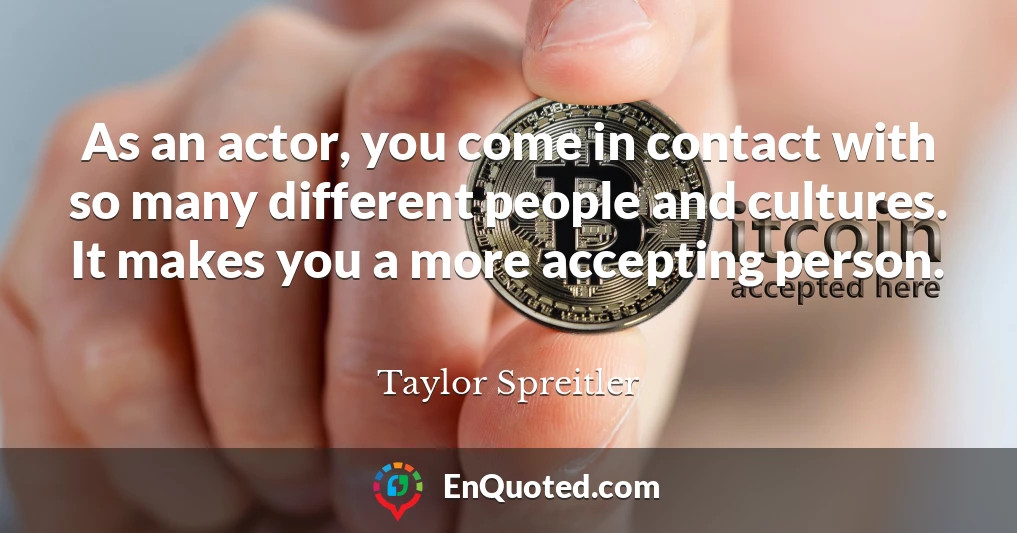 As an actor, you come in contact with so many different people and cultures. It makes you a more accepting person.