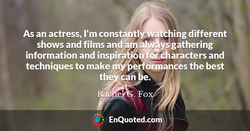 As an actress, I'm constantly watching different shows and films and am always gathering information and inspiration for characters and techniques to make my performances the best they can be.