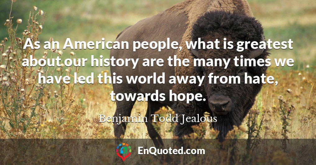 As an American people, what is greatest about our history are the many times we have led this world away from hate, towards hope.