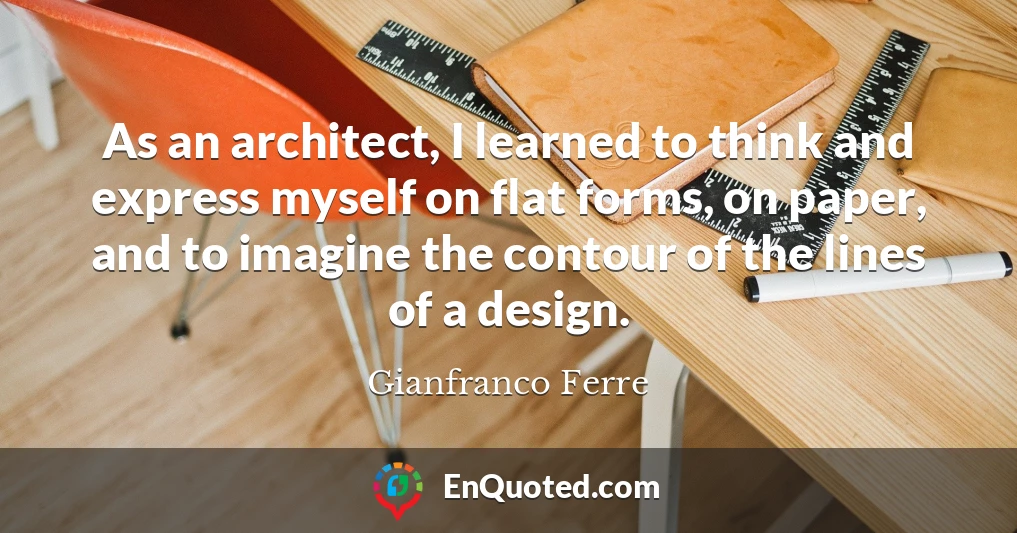 As an architect, I learned to think and express myself on flat forms, on paper, and to imagine the contour of the lines of a design.