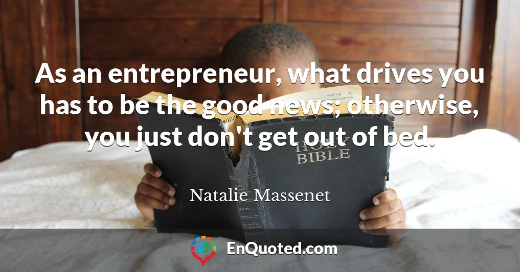 As an entrepreneur, what drives you has to be the good news; otherwise, you just don't get out of bed.