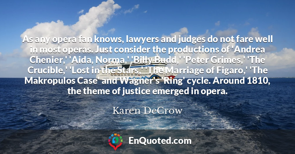 As any opera fan knows, lawyers and judges do not fare well in most operas. Just consider the productions of 'Andrea Chenier,' 'Aida, Norma,' 'Billy Budd,' 'Peter Grimes,' 'The Crucible,' 'Lost in the Stars,' 'The Marriage of Figaro,' 'The Makropulos Case' and Wagner's 'Ring' cycle. Around 1810, the theme of justice emerged in opera.