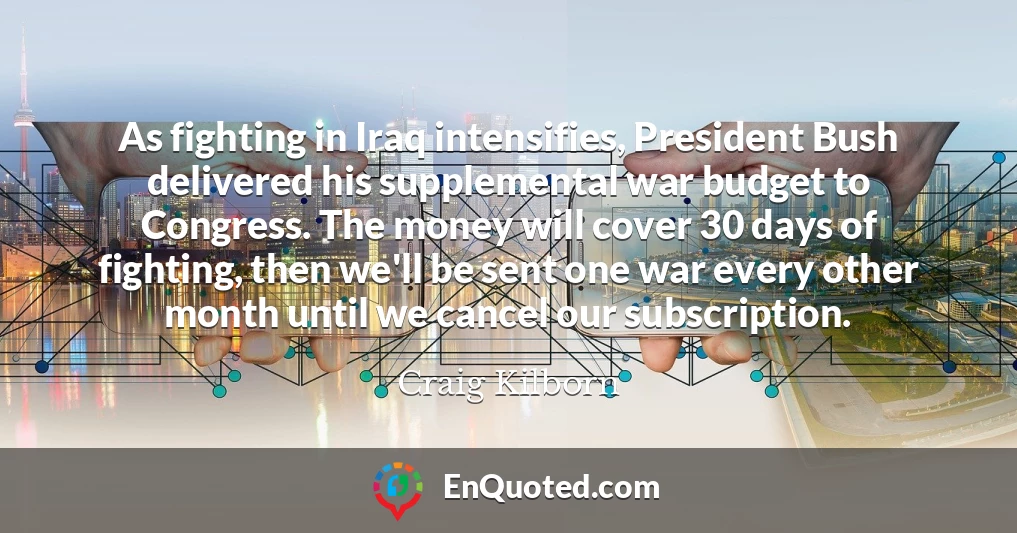 As fighting in Iraq intensifies, President Bush delivered his supplemental war budget to Congress. The money will cover 30 days of fighting, then we'll be sent one war every other month until we cancel our subscription.