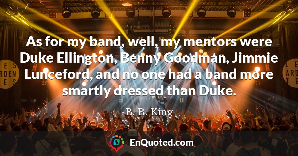 As for my band, well, my mentors were Duke Ellington, Benny Goodman, Jimmie Lunceford, and no one had a band more smartly dressed than Duke.