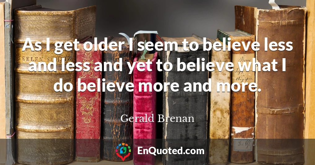 As I get older I seem to believe less and less and yet to believe what I do believe more and more.