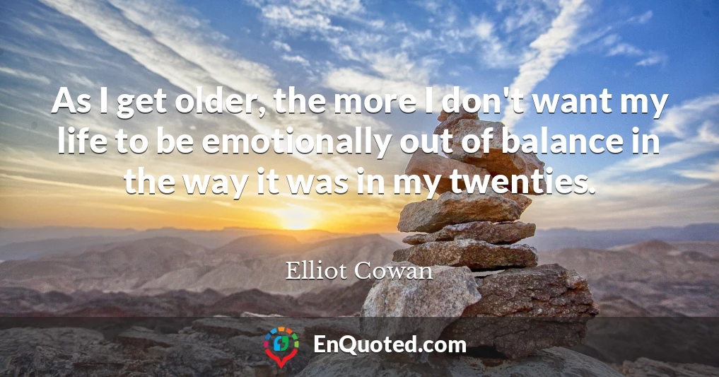 As I get older, the more I don't want my life to be emotionally out of balance in the way it was in my twenties.