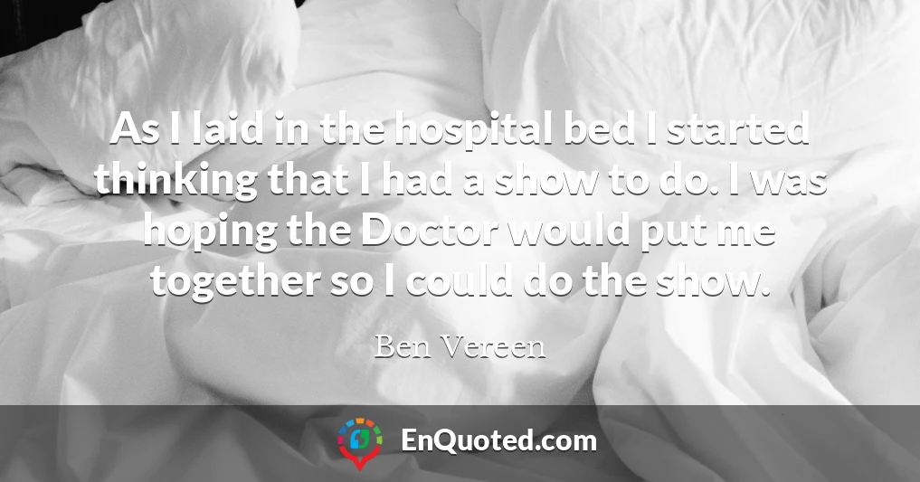 As I laid in the hospital bed I started thinking that I had a show to do. I was hoping the Doctor would put me together so I could do the show.