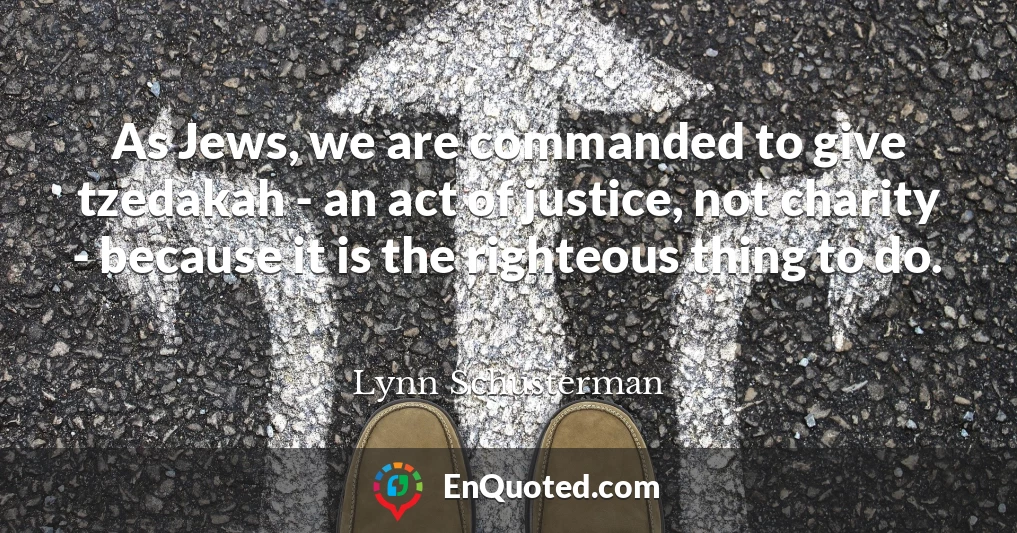 As Jews, we are commanded to give tzedakah - an act of justice, not charity - because it is the righteous thing to do.