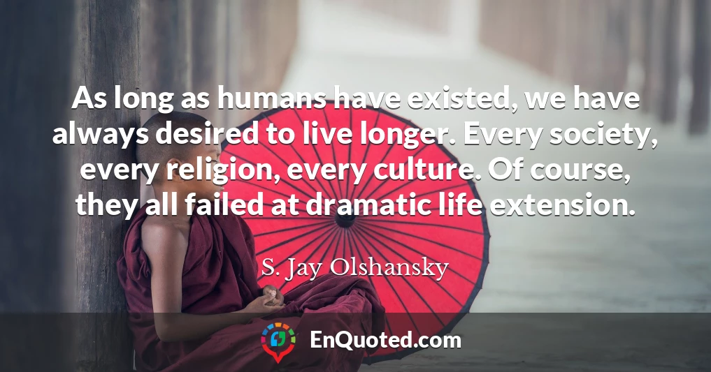 As long as humans have existed, we have always desired to live longer. Every society, every religion, every culture. Of course, they all failed at dramatic life extension.