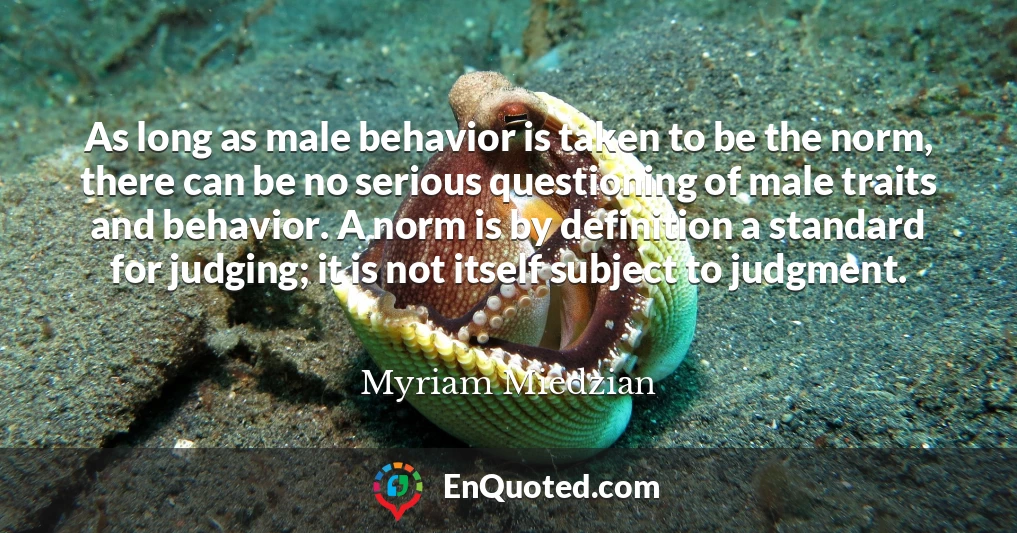 As long as male behavior is taken to be the norm, there can be no serious questioning of male traits and behavior. A norm is by definition a standard for judging; it is not itself subject to judgment.