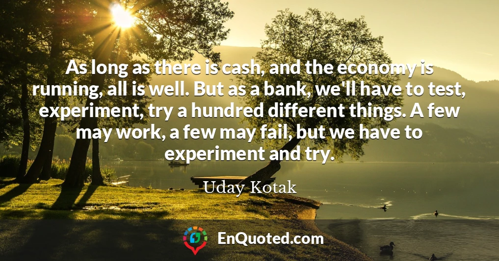 As long as there is cash, and the economy is running, all is well. But as a bank, we'll have to test, experiment, try a hundred different things. A few may work, a few may fail, but we have to experiment and try.