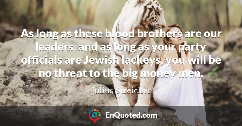 As long as these blood brothers are our leaders, and as long as your party officials are Jewish lackeys, you will be no threat to the big money men.