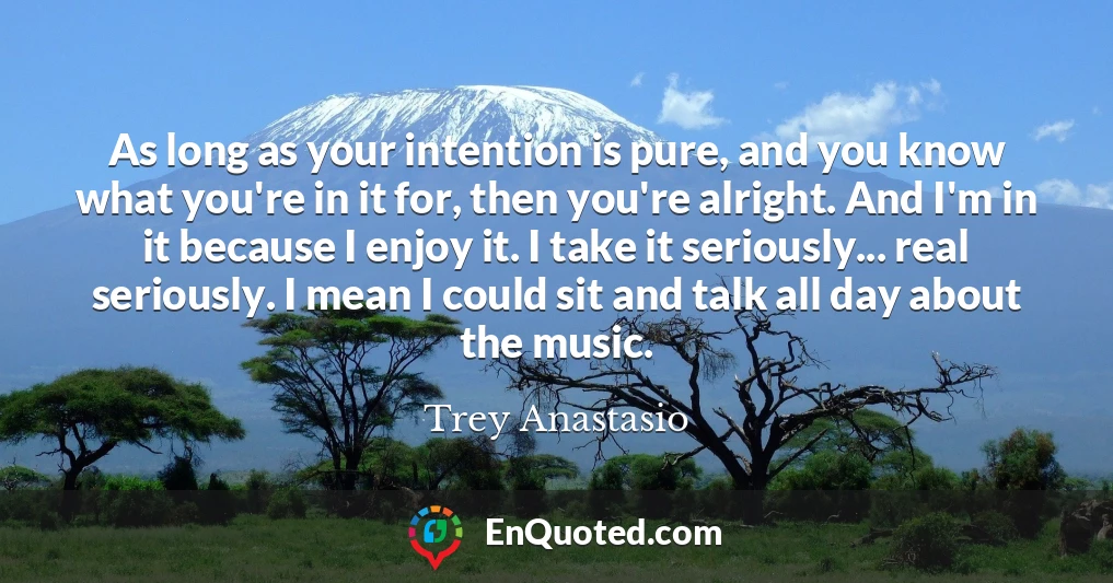 As long as your intention is pure, and you know what you're in it for, then you're alright. And I'm in it because I enjoy it. I take it seriously... real seriously. I mean I could sit and talk all day about the music.