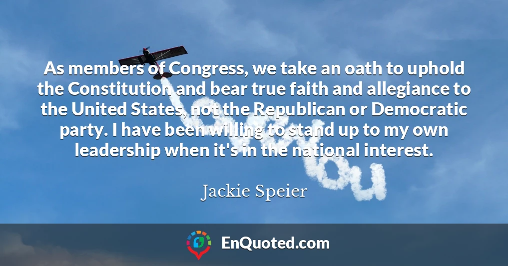As members of Congress, we take an oath to uphold the Constitution and bear true faith and allegiance to the United States, not the Republican or Democratic party. I have been willing to stand up to my own leadership when it's in the national interest.