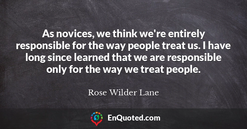 As novices, we think we're entirely responsible for the way people treat us. I have long since learned that we are responsible only for the way we treat people.