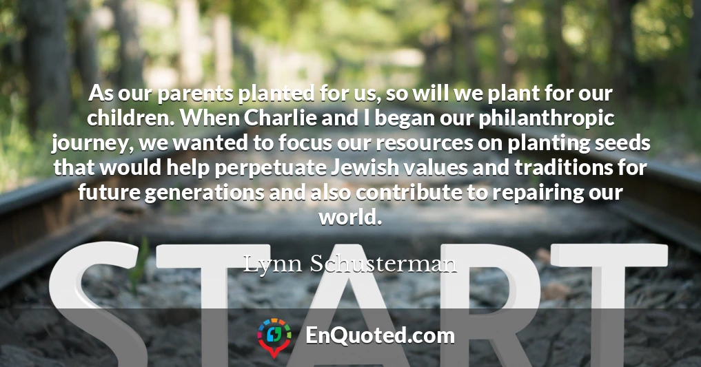 As our parents planted for us, so will we plant for our children. When Charlie and I began our philanthropic journey, we wanted to focus our resources on planting seeds that would help perpetuate Jewish values and traditions for future generations and also contribute to repairing our world.
