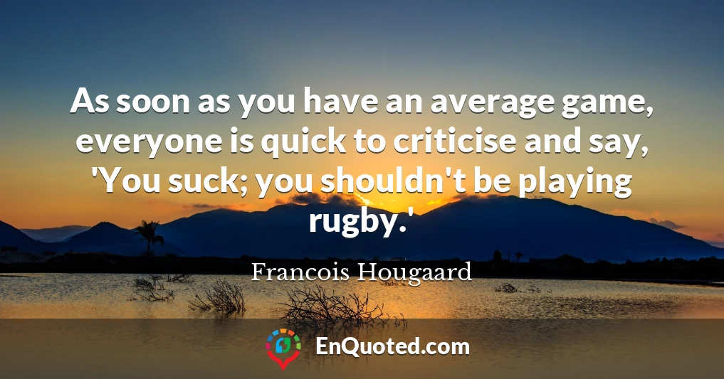 As soon as you have an average game, everyone is quick to criticise and say, 'You suck; you shouldn't be playing rugby.'