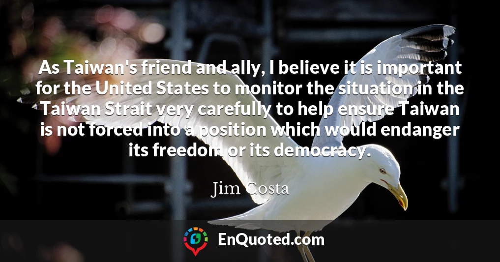 As Taiwan's friend and ally, I believe it is important for the United States to monitor the situation in the Taiwan Strait very carefully to help ensure Taiwan is not forced into a position which would endanger its freedom or its democracy. As Taiwan's friend and ally, I believe it is important for the United States to monitor the situation in the Taiwan Strait very carefully to help ensure Taiwan is not forced into a position which would endanger its freedom or its democracy.