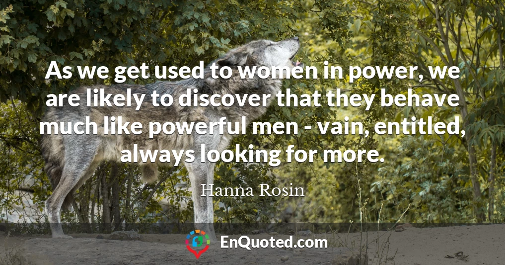 As we get used to women in power, we are likely to discover that they behave much like powerful men - vain, entitled, always looking for more. As we get used to women in power, we are likely to discover that they behave much like powerful men - vain, entitled, always looking for more.
