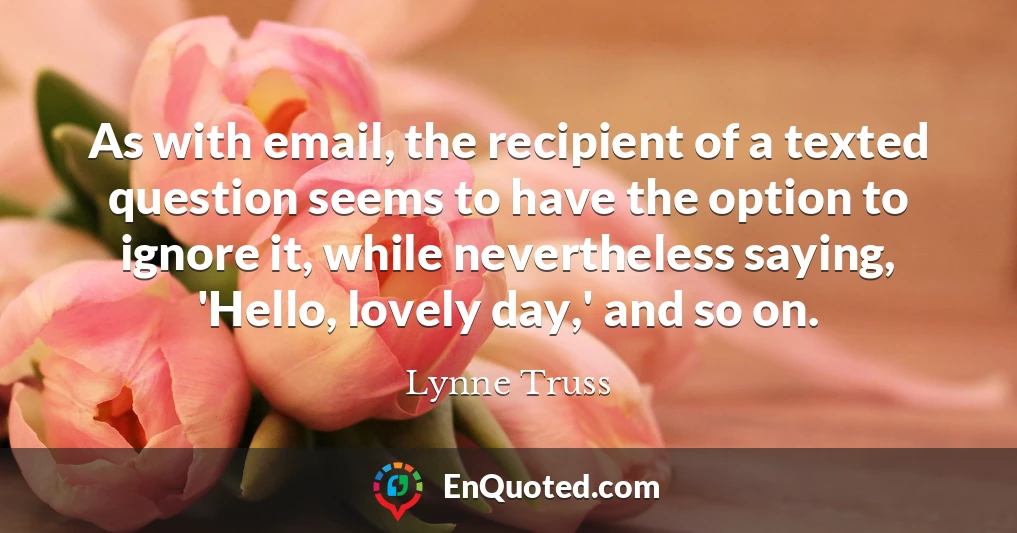 As with email, the recipient of a texted question seems to have the option to ignore it, while nevertheless saying, 'Hello, lovely day,' and so on.