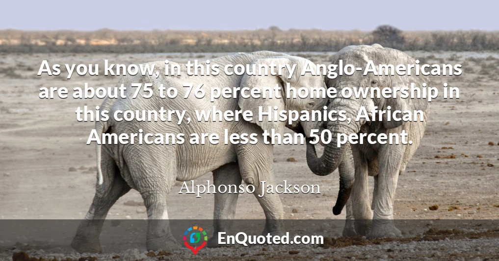 As you know, in this country Anglo-Americans are about 75 to 76 percent home ownership in this country, where Hispanics, African Americans are less than 50 percent.