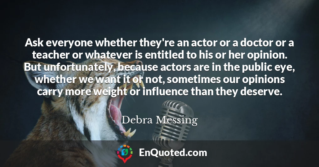 Ask everyone whether they're an actor or a doctor or a teacher or whatever is entitled to his or her opinion. But unfortunately, because actors are in the public eye, whether we want it or not, sometimes our opinions carry more weight or influence than they deserve. Ask everyone whether they're an actor or a doctor or a teacher or whatever is entitled to his or her opinion. But unfortunately, because actors are in the public eye, whether we want it or not, sometimes our opinions carry more weight or influence than they deserve.