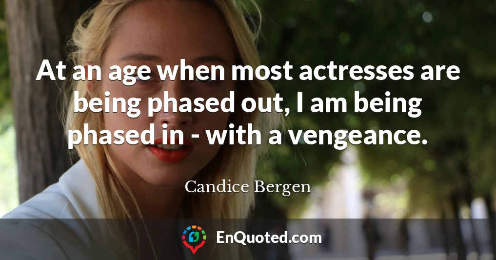 At an age when most actresses are being phased out, I am being phased in - with a vengeance.