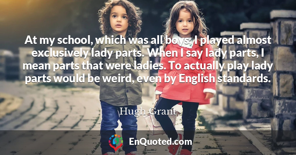 At my school, which was all boys, I played almost exclusively lady parts. When I say lady parts, I mean parts that were ladies. To actually play lady parts would be weird, even by English standards.