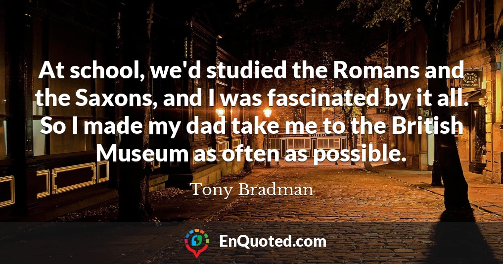 At school, we'd studied the Romans and the Saxons, and I was fascinated by it all. So I made my dad take me to the British Museum as often as possible.