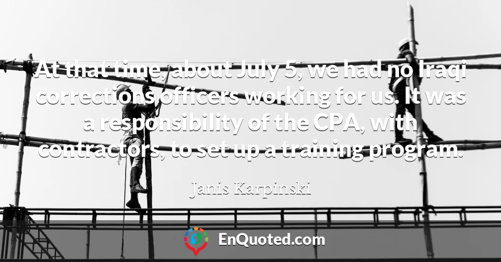 At that time, about July 5, we had no Iraqi corrections officers working for us. It was a responsibility of the CPA, with contractors, to set up a training program. At that time, about July 5, we had no Iraqi corrections officers working for us. It was a responsibility of the CPA, with contractors, to set up a training program.