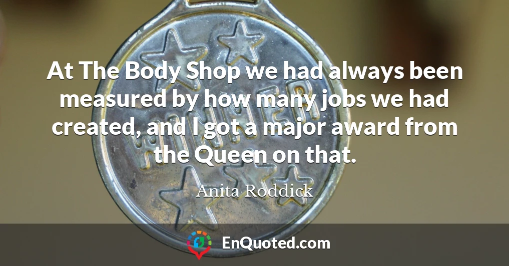 At The Body Shop we had always been measured by how many jobs we had created, and I got a major award from the Queen on that.