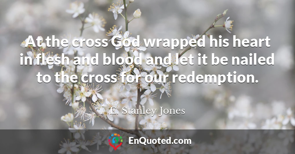 At the cross God wrapped his heart in flesh and blood and let it be nailed to the cross for our redemption.