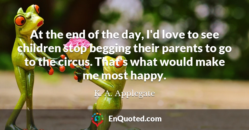 At the end of the day, I'd love to see children stop begging their parents to go to the circus. That's what would make me most happy.