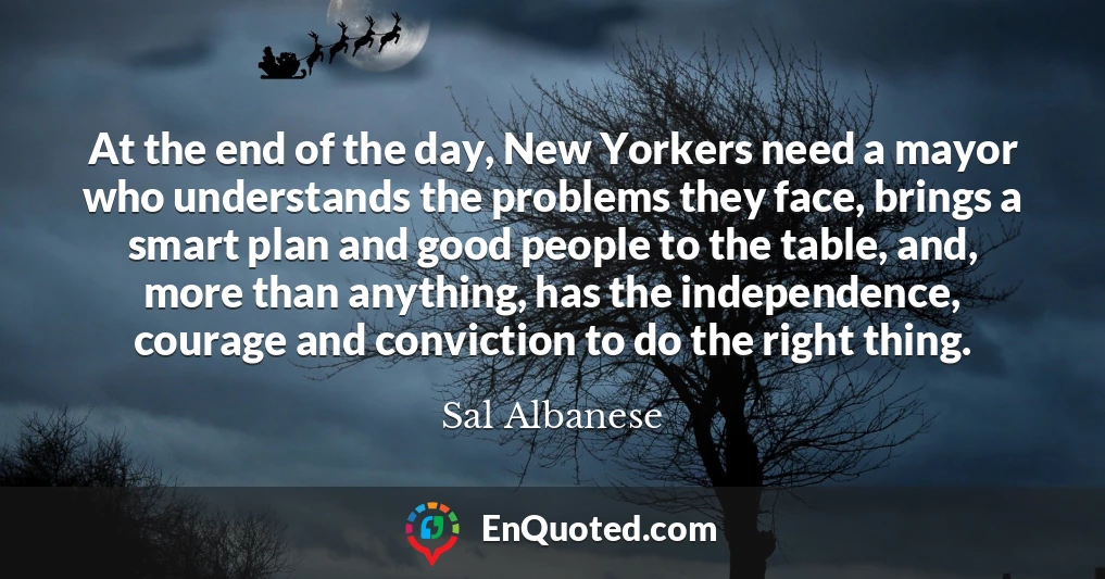 At the end of the day, New Yorkers need a mayor who understands the problems they face, brings a smart plan and good people to the table, and, more than anything, has the independence, courage and conviction to do the right thing. At the end of the day, New Yorkers need a mayor who understands the problems they face, brings a smart plan and good people to the table, and, more than anything, has the independence, courage and conviction to do the right thing.