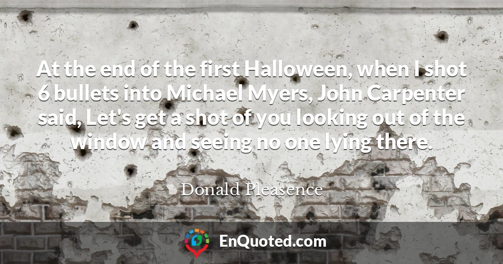 At the end of the first Halloween, when I shot 6 bullets into Michael Myers, John Carpenter said, Let's get a shot of you looking out of the window and seeing no one lying there. At the end of the first Halloween, when I shot 6 bullets into Michael Myers, John Carpenter said, Let's get a shot of you looking out of the window and seeing no one lying there.