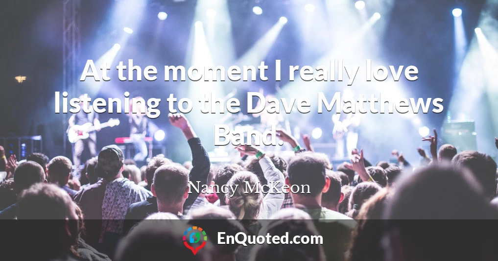 At the moment I really love listening to the Dave Matthews Band.