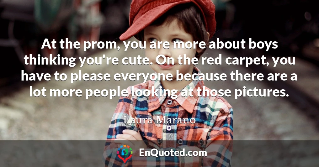 At the prom, you are more about boys thinking you're cute. On the red carpet, you have to please everyone because there are a lot more people looking at those pictures.